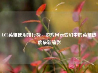 LOL英雄使用排行榜，游戏风云变幻中的英雄热度最新缩影