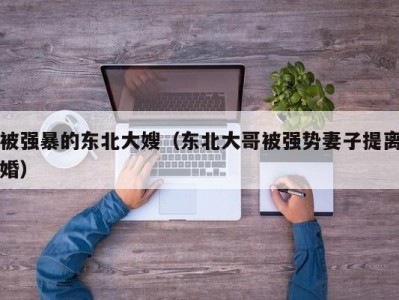 被强暴的东北大嫂（东北大哥被强势妻子提离婚）