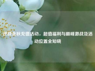 逆战金秋充值活动，超值福利与巅峰激战及活动位置全知晓