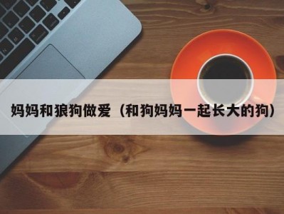 妈妈和狼狗做爱（和狗妈妈一起长大的狗）