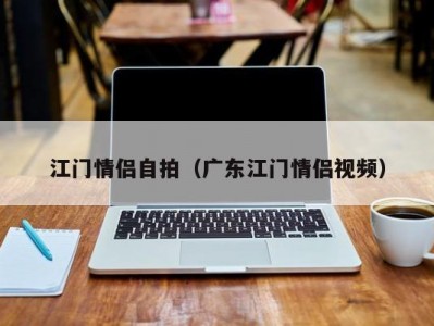 江门情侣自拍（广东江门情侣视频）