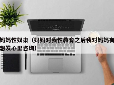 妈妈性奴隶（妈妈对我性教育之后我对妈妈有想发心里咨询）