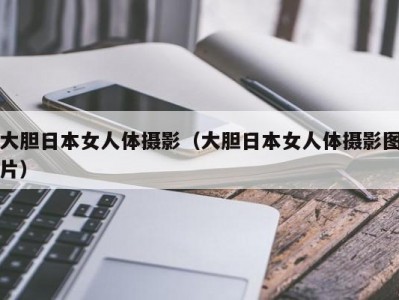 大胆日本女人体摄影（大胆日本女人体摄影图片）