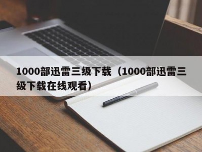 1000部迅雷三级下载（1000部迅雷三级下载在线观看）