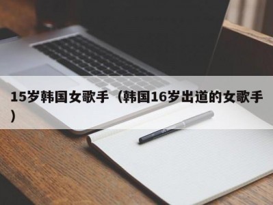 15岁韩国女歌手（韩国16岁出道的女歌手）