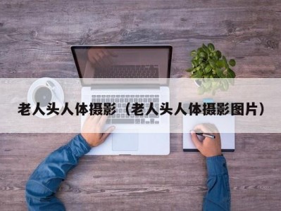 老人头人体摄影（老人头人体摄影图片）