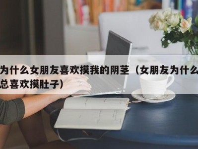 为什么女朋友喜欢摸我的阴茎（女朋友为什么总喜欢摸肚子）