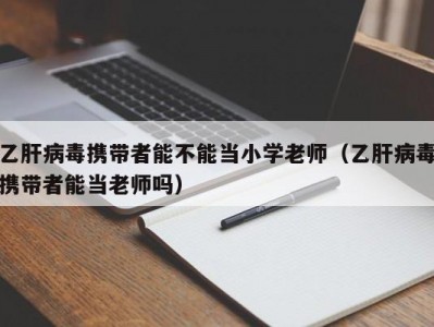 乙肝病毒携带者能不能当小学老师（乙肝病毒携带者能当老师吗）