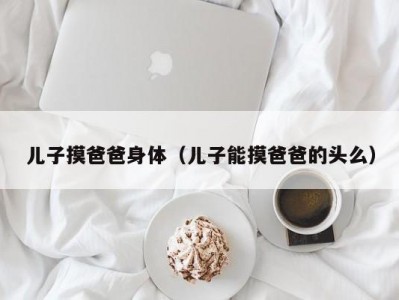 儿子摸爸爸身体（儿子能摸爸爸的头么）