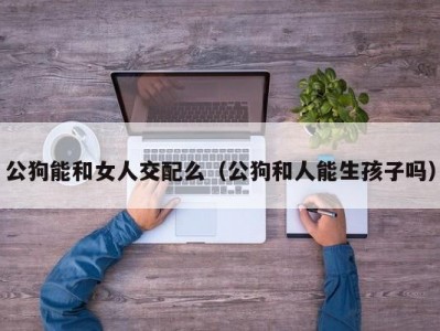 公狗能和女人交配么（公狗和人能生孩子吗）