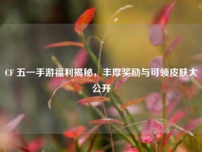 CF 五一手游福利揭秘，丰厚奖励与可领皮肤大公开