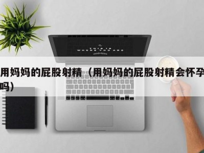 用妈妈的屁股射精（用妈妈的屁股射精会怀孕吗）