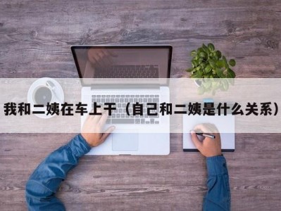 我和二姨在车上干（自己和二姨是什么关系）