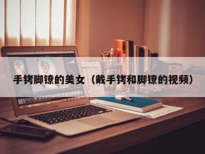 手铐脚镣的美女（戴手铐和脚镣的视频）