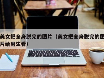 美女把全身脱完的图片（美女把全身脱完的图片给男生看）