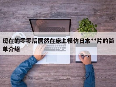 现在的零零后居然在床上模仿日本**片的简单介绍