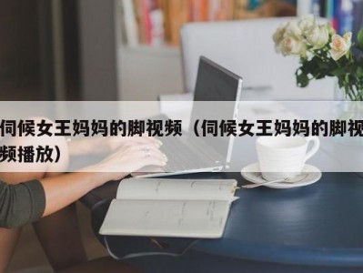 伺候女王妈妈的脚视频（伺候女王妈妈的脚视频播放）