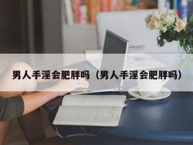 男人手淫会肥胖吗（男人手淫会肥胖吗）