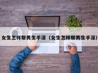 女生怎样帮男生手淫（女生怎样帮男生手淫）