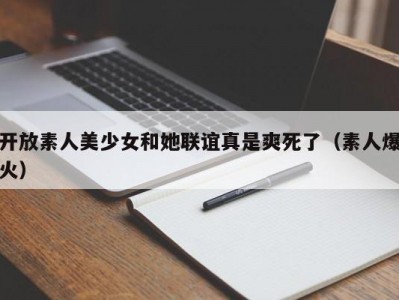 开放素人美少女和她联谊真是爽死了（素人爆火）