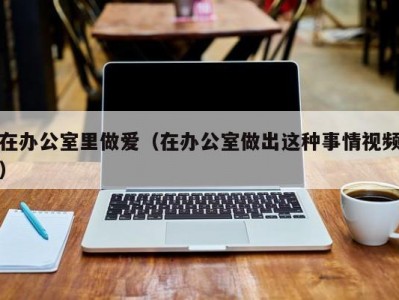 在办公室里做爱（在办公室做出这种事情视频）