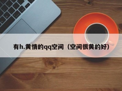 有h.黄情的qq空间（空间很黄的好）