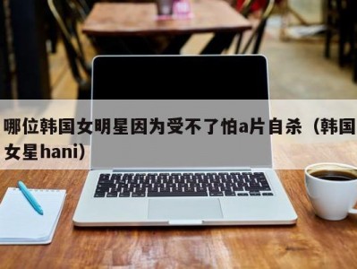 哪位韩国女明星因为受不了怕a片自杀（韩国女星hani）