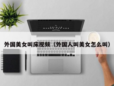外国美女叫床视频（外国人叫美女怎么叫）