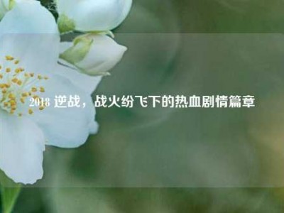 2018 逆战，战火纷飞下的热血剧情篇章