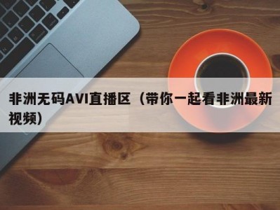 非洲无码AVI直播区（带你一起看非洲最新视频）