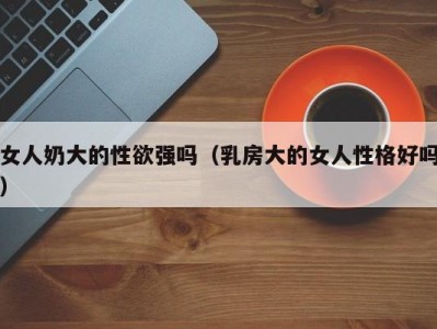 女人奶大的性欲强吗（乳房大的女人性格好吗）