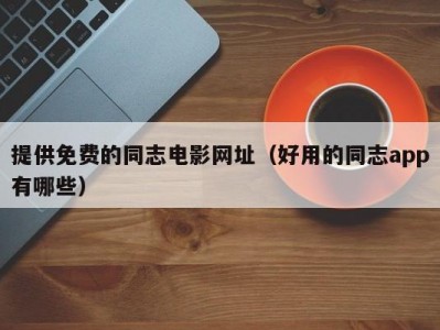 提供免费的同志电影网址（好用的同志app有哪些）