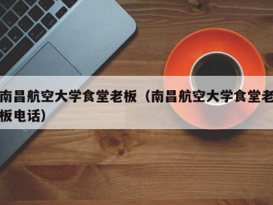 南昌航空大学食堂老板（南昌航空大学食堂老板电话）
