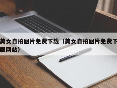 美女自拍图片免费下载（美女自拍图片免费下载网站）