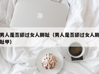 男人是否舔过女人脚趾（男人是否舔过女人脚趾甲）
