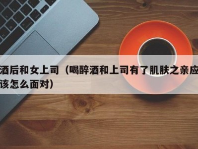 酒后和女上司（喝醉酒和上司有了肌肤之亲应该怎么面对）