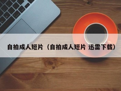 自拍成人短片（自拍成人短片 迅雷下载）