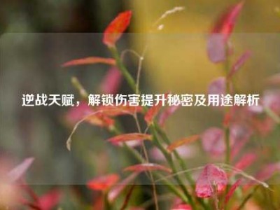 逆战天赋，解锁伤害提升秘密及用途解析