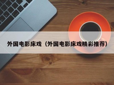 外国电影床戏（外国电影床戏精彩推荐）