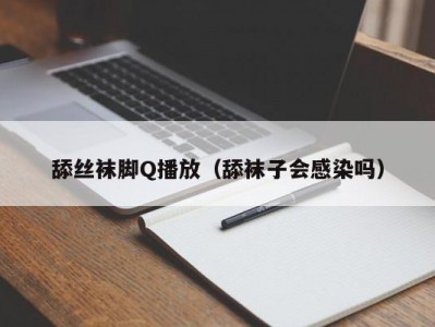 舔丝袜脚Q播放（舔袜子会感染吗）