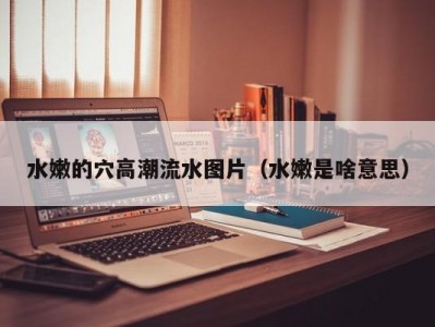 水嫩的穴高潮流水图片（水嫩是啥意思）
