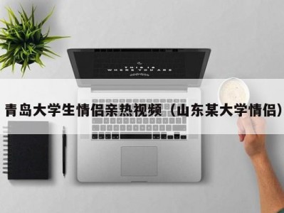 青岛大学生情侣亲热视频（山东某大学情侣）