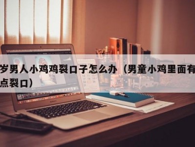 岁男人小鸡鸡裂口子怎么办（男童小鸡里面有点裂口）