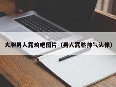 大胆男人露鸡吧图片（男人露脸帅气头像）