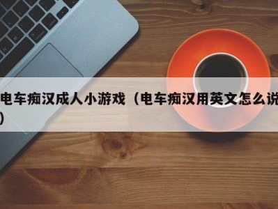 电车痴汉成人小游戏（电车痴汉用英文怎么说）