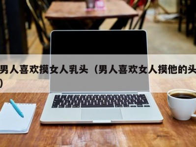 男人喜欢摸女人乳头（男人喜欢女人摸他的头）