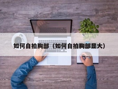 如何自拍胸部（如何自拍胸部显大）
