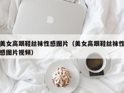 美女高跟鞋丝袜性感图片（美女高跟鞋丝袜性感图片视频）