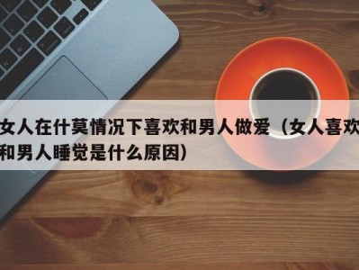 女人在什莫情况下喜欢和男人做爱（女人喜欢和男人睡觉是什么原因）