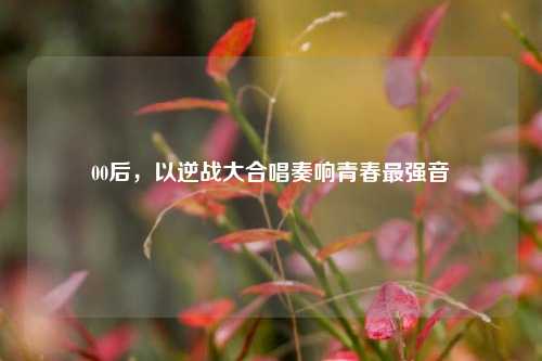 00后，以逆战大合唱奏响青春最强音